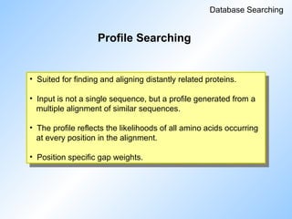 Profile Searching
Database Searching
• Suited for finding and aligning distantly related proteins.
• Input is not a single sequence, but a profile generated from a
multiple alignment of similar sequences.
• The profile reflects the likelihoods of all amino acids occurring
at every position in the alignment.
• Position specific gap weights.
 