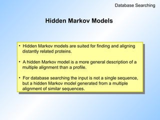 Hidden Markov Models
Database Searching
• Hidden Markov models are suited for finding and aligning
distantly related proteins.
• A hidden Markov model is a more general description of a
multiple alignment than a profile.
• For database searching the input is not a single sequence,
but a hidden Markov model generated from a multiple
alignment of similar sequences.
 