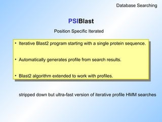PSIBlast
Database Searching
• Iterative Blast2 program starting with a single protein sequence.
• Automatically generates profile from search results.
• Blast2 algorithm extended to work with profiles.
stripped down but ultra-fast version of iterative profile HMM searches
Position Specific Iterated
 