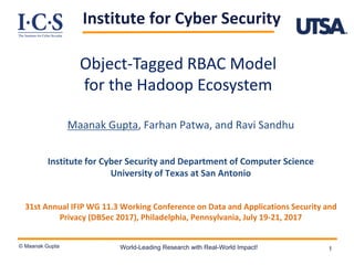 Institute for Cyber Security
© Maanak Gupta World-Leading Research with Real-World Impact! 1
Object-Tagged RBAC Model
for the Hadoop Ecosystem
Maanak Gupta, Farhan Patwa, and Ravi Sandhu
Institute for Cyber Security and Department of Computer Science
University of Texas at San Antonio
31st Annual IFIP WG 11.3 Working Conference on Data and Applications Security and
Privacy (DBSec 2017), Philadelphia, Pennsylvania, July 19-21, 2017
 
