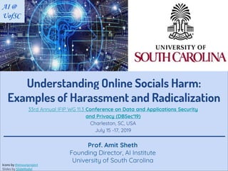 Understanding Online Socials Harm:
Examples of Harassment and Radicalization
Prof. Amit Sheth
Founding Director, AI Institute
University of South Carolina
AI @
UofSC
33rd Annual IFIP WG 11.3 Conference on Data and Applications Security
and Privacy (DBSec'19)
Charleston, SC, USA
July 15 -17, 2019
Icons by thenounproject
Slides by SlideModel
 