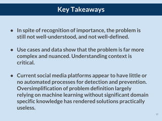 17
Key Takeaways
● In spite of recognition of importance, the problem is
still not well-understood, and not well-defined.
● Use cases and data show that the problem is far more
complex and nuanced. Understanding context is
critical.
● Current social media platforms appear to have little or
no automated processes for detection and prevention.
Oversimplification of problem definition largely
relying on machine learning without significant domain
specific knowledge has rendered solutions practically
useless.
 