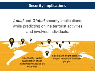 Security Implications
Specifically, unfair
classification of non-
extremist individuals as
extremist.
False alarm might potentially
impact millions of innocent
people.
25
Local and Global security implications,
while predicting online terrorist activities
and involved individuals.
 