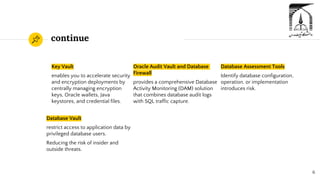continue
Key Vault
enables you to accelerate security
and encryption deployments by
centrally managing encryption
keys, Oracle wallets, Java
keystores, and credential files.
Oracle Audit Vault and Database
Firewall
provides a comprehensive Database
Activity Monitoring (DAM) solution
that combines database audit logs
with SQL traffic capture.
6
Database Assessment Tools
Identify database configuration,
operation, or implementation
introduces risk.
Database Vault
restrict access to application data by
privileged database users.
Reducing the risk of insider and
outside threats.
 