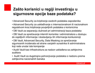 Zašto korisnici u regiji investiraju u
 sigurnosne opcije baze podataka?
• Advanced Security za kriptiranje osobnih podataka zaposlenika
• Advanced Security za usklañivanje s internacionalnom ili nacionalnom
regulativom kroz kriptiranje povjerljivih podataka o korisnicima
• DB Vault za separaciju dužnosti pri administraciji baza podataka
• DB Vault za sprečavanje internih korisnika i administratora u dostupu
do osjetljivih informacija i dostavljanju tih informacija konkurenciji
• DB Vault, Advanced Security, Data Masking za sprečavanje
sigurnosnih incidenata od strane vanjskih suradnika ili administratora
koji rade unutar iste kompanije
• Audit Vault kao infrastruktura za nadzor usklañena sa zahtjevima
auditora
• Audit Vault za dugotrajno pohranjivanje podataka o nadzoru prema
zahtjevima nacionalnih banaka
 