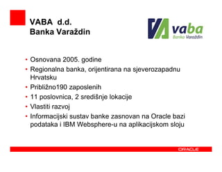 VABA d.d.
 Banka Varaždin


• Osnovana 2005. godine
• Regionalna banka, orijentirana na sjeverozapadnu
  Hrvatsku
• Približno190 zaposlenih
• 11 poslovnica, 2 središnje lokacije
• Vlastiti razvoj
• Informacijski sustav banke zasnovan na Oracle bazi
  podataka i IBM Websphere-u na aplikacijskom sloju
 