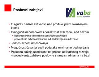 Poslovni zahtjevi


• Osigurati nadzor aktivnosti nad produkcijskim okruženjem
  banke
• Omogućiti neporecivost i dokazivost svih radnji nad bazom
  • dokumentiranje i bilježenje korisničke aktivnosti
  • preventivno odvraća korisnike od nedozvoljenih aktivnosti
• Jednostavnost izvješćivanja
• Mogućnost čuvanja audit podataka minimalno godinu dana
• Posebna pažnja usmjerena na proces aplikativnog razvoja
  – povezivanje zahtjeva poslovne strane s radnjama na bazi
 