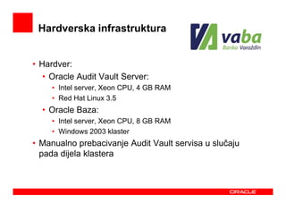 Hardverska infrastruktura


• Hardver:
   • Oracle Audit Vault Server:
     • Intel server, Xeon CPU, 4 GB RAM
     • Red Hat Linux 3.5
  • Oracle Baza:
     • Intel server, Xeon CPU, 8 GB RAM
     • Windows 2003 klaster
• Manualno prebacivanje Audit Vault servisa u slučaju
  pada dijela klastera
 