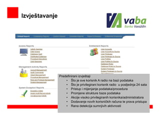 Izvještavanje




                Predefinirani izvještaji
                    • Što je sve korisnik A radio na bazi podataka
                    • Što je privilegirani korisnik radio u posljednja 24 sata
                    • Pristup i mijenjanje podataka/procedura
                    • Promjene strukture baze podataka
                    • Akcije visoko privilegiranih korisnika/administratora
                    • Dodavanje novih korisničkih računa te prava pristupa
                    • Rana detekcija sumnjivih aktivnosti
 