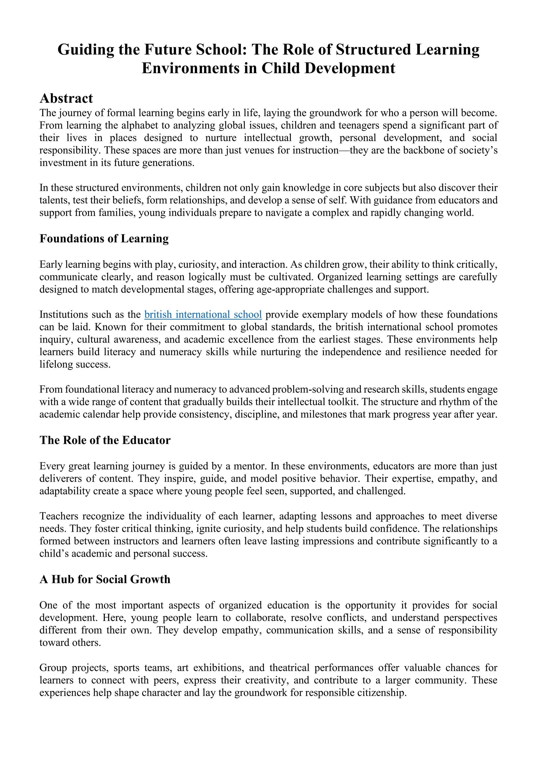 Guiding the Future School: The Role of Structured Learning
Environments in Child Development
Abstract
The journey of formal learning begins early in life, laying the groundwork for who a person will become.
From learning the alphabet to analyzing global issues, children and teenagers spend a significant part of
their lives in places designed to nurture intellectual growth, personal development, and social
responsibility. These spaces are more than just venues for instruction—they are the backbone of society’s
investment in its future generations.
In these structured environments, children not only gain knowledge in core subjects but also discover their
talents, test their beliefs, form relationships, and develop a sense of self. With guidance from educators and
support from families, young individuals prepare to navigate a complex and rapidly changing world.
Foundations of Learning
Early learning begins with play, curiosity, and interaction. As children grow, their ability to think critically,
communicate clearly, and reason logically must be cultivated. Organized learning settings are carefully
designed to match developmental stages, offering age-appropriate challenges and support.
Institutions such as the british international school provide exemplary models of how these foundations
can be laid. Known for their commitment to global standards, the british international school promotes
inquiry, cultural awareness, and academic excellence from the earliest stages. These environments help
learners build literacy and numeracy skills while nurturing the independence and resilience needed for
lifelong success.
From foundational literacy and numeracy to advanced problem-solving and research skills, students engage
with a wide range of content that gradually builds their intellectual toolkit. The structure and rhythm of the
academic calendar help provide consistency, discipline, and milestones that mark progress year after year.
The Role of the Educator
Every great learning journey is guided by a mentor. In these environments, educators are more than just
deliverers of content. They inspire, guide, and model positive behavior. Their expertise, empathy, and
adaptability create a space where young people feel seen, supported, and challenged.
Teachers recognize the individuality of each learner, adapting lessons and approaches to meet diverse
needs. They foster critical thinking, ignite curiosity, and help students build confidence. The relationships
formed between instructors and learners often leave lasting impressions and contribute significantly to a
child’s academic and personal success.
A Hub for Social Growth
One of the most important aspects of organized education is the opportunity it provides for social
development. Here, young people learn to collaborate, resolve conflicts, and understand perspectives
different from their own. They develop empathy, communication skills, and a sense of responsibility
toward others.
Group projects, sports teams, art exhibitions, and theatrical performances offer valuable chances for
learners to connect with peers, express their creativity, and contribute to a larger community. These
experiences help shape character and lay the groundwork for responsible citizenship.
 