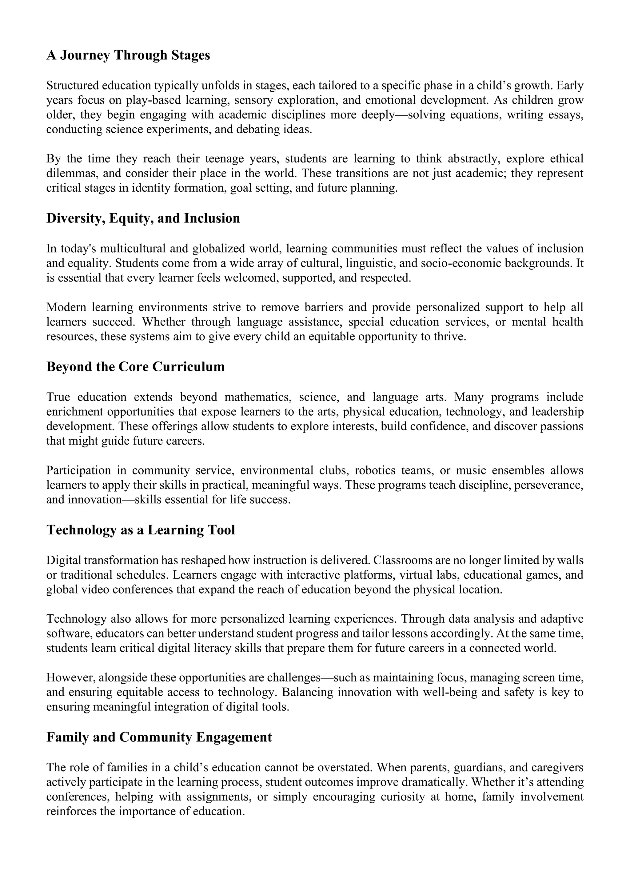A Journey Through Stages
Structured education typically unfolds in stages, each tailored to a specific phase in a child’s growth. Early
years focus on play-based learning, sensory exploration, and emotional development. As children grow
older, they begin engaging with academic disciplines more deeply—solving equations, writing essays,
conducting science experiments, and debating ideas.
By the time they reach their teenage years, students are learning to think abstractly, explore ethical
dilemmas, and consider their place in the world. These transitions are not just academic; they represent
critical stages in identity formation, goal setting, and future planning.
Diversity, Equity, and Inclusion
In today's multicultural and globalized world, learning communities must reflect the values of inclusion
and equality. Students come from a wide array of cultural, linguistic, and socio-economic backgrounds. It
is essential that every learner feels welcomed, supported, and respected.
Modern learning environments strive to remove barriers and provide personalized support to help all
learners succeed. Whether through language assistance, special education services, or mental health
resources, these systems aim to give every child an equitable opportunity to thrive.
Beyond the Core Curriculum
True education extends beyond mathematics, science, and language arts. Many programs include
enrichment opportunities that expose learners to the arts, physical education, technology, and leadership
development. These offerings allow students to explore interests, build confidence, and discover passions
that might guide future careers.
Participation in community service, environmental clubs, robotics teams, or music ensembles allows
learners to apply their skills in practical, meaningful ways. These programs teach discipline, perseverance,
and innovation—skills essential for life success.
Technology as a Learning Tool
Digital transformation has reshaped how instruction is delivered. Classrooms are no longer limited by walls
or traditional schedules. Learners engage with interactive platforms, virtual labs, educational games, and
global video conferences that expand the reach of education beyond the physical location.
Technology also allows for more personalized learning experiences. Through data analysis and adaptive
software, educators can better understand student progress and tailor lessons accordingly. At the same time,
students learn critical digital literacy skills that prepare them for future careers in a connected world.
However, alongside these opportunities are challenges—such as maintaining focus, managing screen time,
and ensuring equitable access to technology. Balancing innovation with well-being and safety is key to
ensuring meaningful integration of digital tools.
Family and Community Engagement
The role of families in a child’s education cannot be overstated. When parents, guardians, and caregivers
actively participate in the learning process, student outcomes improve dramatically. Whether it’s attending
conferences, helping with assignments, or simply encouraging curiosity at home, family involvement
reinforces the importance of education.
 