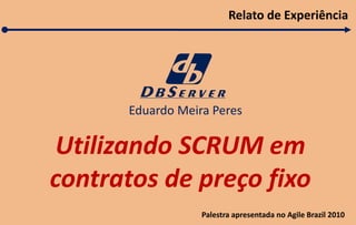 Utilizando SCRUM em 
contratos de preço fixo 
Eduardo Meira Peres 
Relato de Experiência 
Palestra apresentada no Agile Brazil 2010 
 