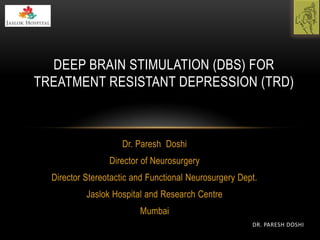 Dr. Paresh Doshi
Director of Neurosurgery
Director Stereotactic and Functional Neurosurgery Dept.
Jaslok Hospital and Research Centre
Mumbai
DEEP BRAIN STIMULATION (DBS) FOR
TREATMENT RESISTANT DEPRESSION (TRD)
DR. PARESH DOSHI
 