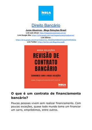 Direito Bancário
Juros Abusivos - Mega Soluções Brasil
Link web oficial: ​https://megasolucoesbrasil.com.br/
Link Google Site:​ ​https://sites.google.com/view/megasolucoesjurosabusivos/
Link GDrive:
https://drive.google.com/drive/folders/1vy_fDmIVksXhBGK3V7LCwe9YnNFVKZCw
Link Twitter:​ ​https://twitter.com/MegaSolucoesBr
O que é um contrato de financiamento
bancário?
Poucas pessoas vivem sem realizar financiamento. Com
poucas exceções, quase todo mundo toma um financiar
um carro, empréstimos, entre outros.
 