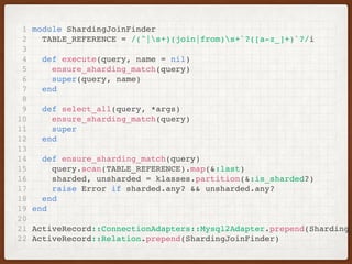 1 module ShardingJoinFinder
2 TABLE_REFERENCE = /(^|s+)(join|from)s+`?([a-z_]+)`?/i
3
4 def execute(query, name = nil)
5 ensure_sharding_match(query)
6 super(query, name)
7 end
8
9 def select_all(query, *args)
10 ensure_sharding_match(query)
11 super
12 end
13
14 def ensure_sharding_match(query)
15 query.scan(TABLE_REFERENCE).map(&:last)
16 sharded, unsharded = klasses.partition(&:is_sharded?)
17 raise Error if sharded.any? && unsharded.any?
18 end
19 end
20
21 ActiveRecord::ConnectionAdapters::Mysql2Adapter.prepend(ShardingJ
22 ActiveRecord::Relation.prepend(ShardingJoinFinder)
 