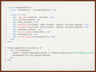 1 class DatabaseUtils
2 class SlaveError < StandardError; end
3
4 class << self
5 def use_shard(shard, &block); end
6 def current_shard; end
7 def uses_slave?; end
8 def config_for(slave: uses_slave?, shard: current_shard); end
9 def connection(slave: uses_slave?, shard: current_shard); end
10 def sharded_tables; end
11 def on_all_shards(&block); end
12 def processlist; end
13 def slave_lag_for(connection); end
14 end
15 end
1 Rails.application.console do
2 def shard(shard)
3 shard = shard.database_shard if shard.respond_to?(:database_shard)
4 DatabaseUtils.use_shard!(shard)
5 end
6 end
 