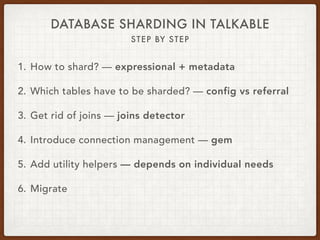 DATABASE SHARDING IN TALKABLE
STEP BY STEP
1. How to shard? — expressional + metadata
2. Which tables have to be sharded? — config vs referral
3. Get rid of joins — joins detector
4. Introduce connection management — gem
5. Add utility helpers — depends on individual needs
6. Migrate
 