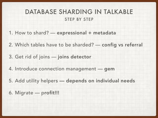 DATABASE SHARDING IN TALKABLE
STEP BY STEP
1. How to shard? — expressional + metadata
2. Which tables have to be sharded? — config vs referral
3. Get rid of joins — joins detector
4. Introduce connection management — gem
5. Add utility helpers — depends on individual needs
6. Migrate — profit!!!
 