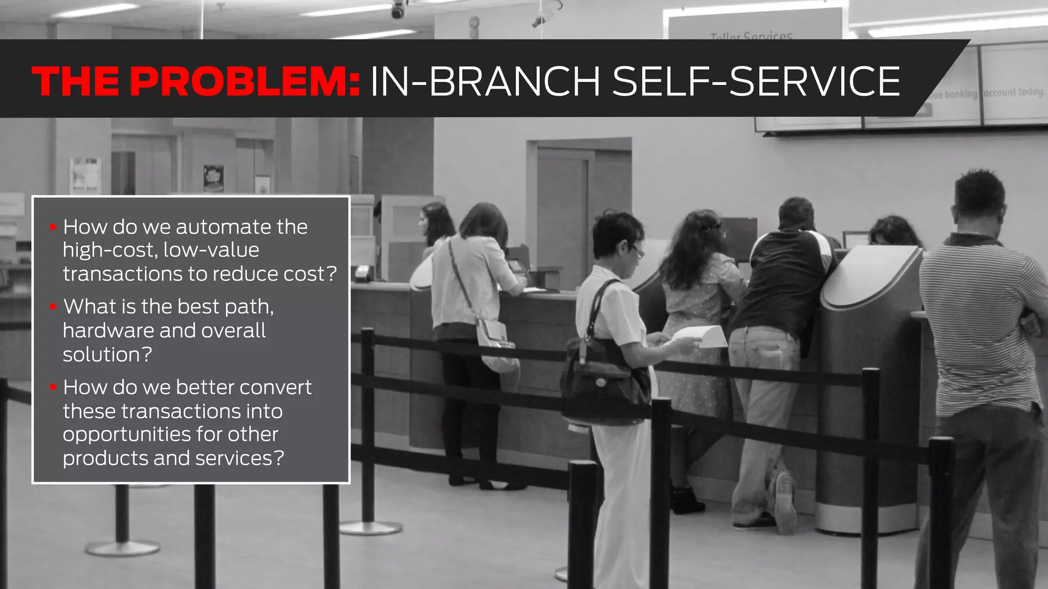 !  How do we automate the
high-cost, low-value
transactions to reduce cost?
!  What is the best path,
hardware and overall
solution?
!  How do we better convert
these transactions into
opportunities for other
products and services?
THE PROBLEM: IN-BRANCH SELF-SERVICE
 