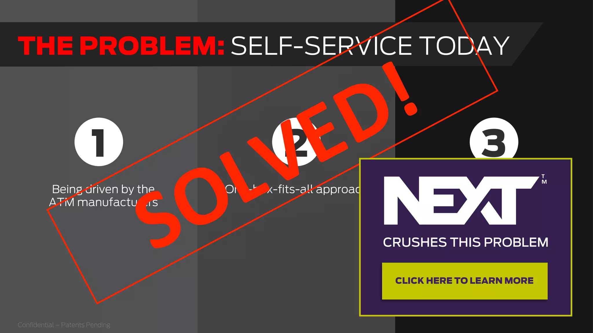 Being driven by the
ATM manufacturers
One-box-ﬁts-all approach The ATM manufacturers
know that true integration is
the right path, but using the
ATM rail allows them to sell
boxes now.
Integration has been
pushed to the side to speed
up the sales cycle.
1 32
THE PROBLEM: SELF-SERVICE TODAY
Conﬁdential – Patents Pending
  
CRUSHES THIS PROBLEM
  
T
M  
CLICK HERE TO LEARN MORE
 