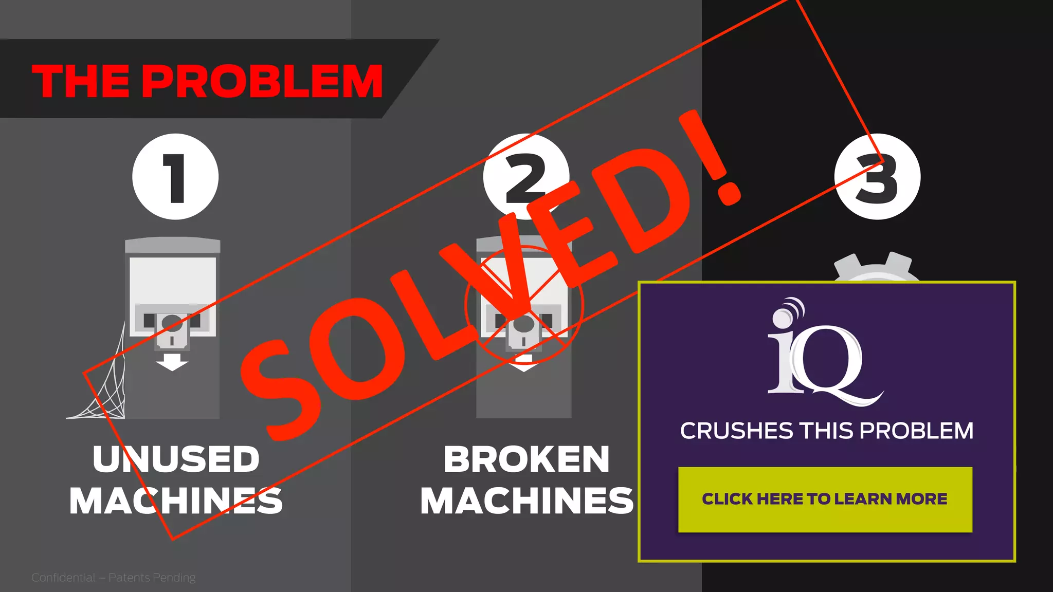 Conﬁdential – Patents Pending
BROKEN
MACHINES
UNUSED
MACHINES
HIGH SERVICE
COSTS
1 32
THE PROBLEM
  
CRUSHES THIS PROBLEM
  
CLICK HERE TO LEARN MORE
 