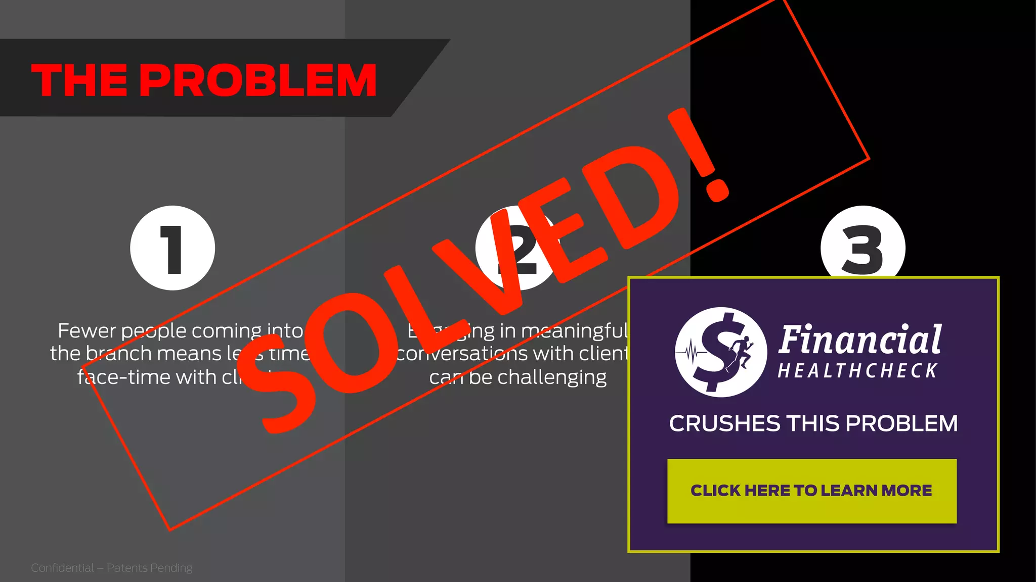 Fewer people coming into
the branch means less time
face-time with clients
Engaging in meaningful
conversations with clients
can be challenging
clients don’t
understand how they
can beneﬁt from your
products and services
1 32
Conﬁdential – Patents Pending
THE PROBLEM
  
CRUSHES THIS PROBLEM
  
CLICK HERE TO LEARN MORE
 