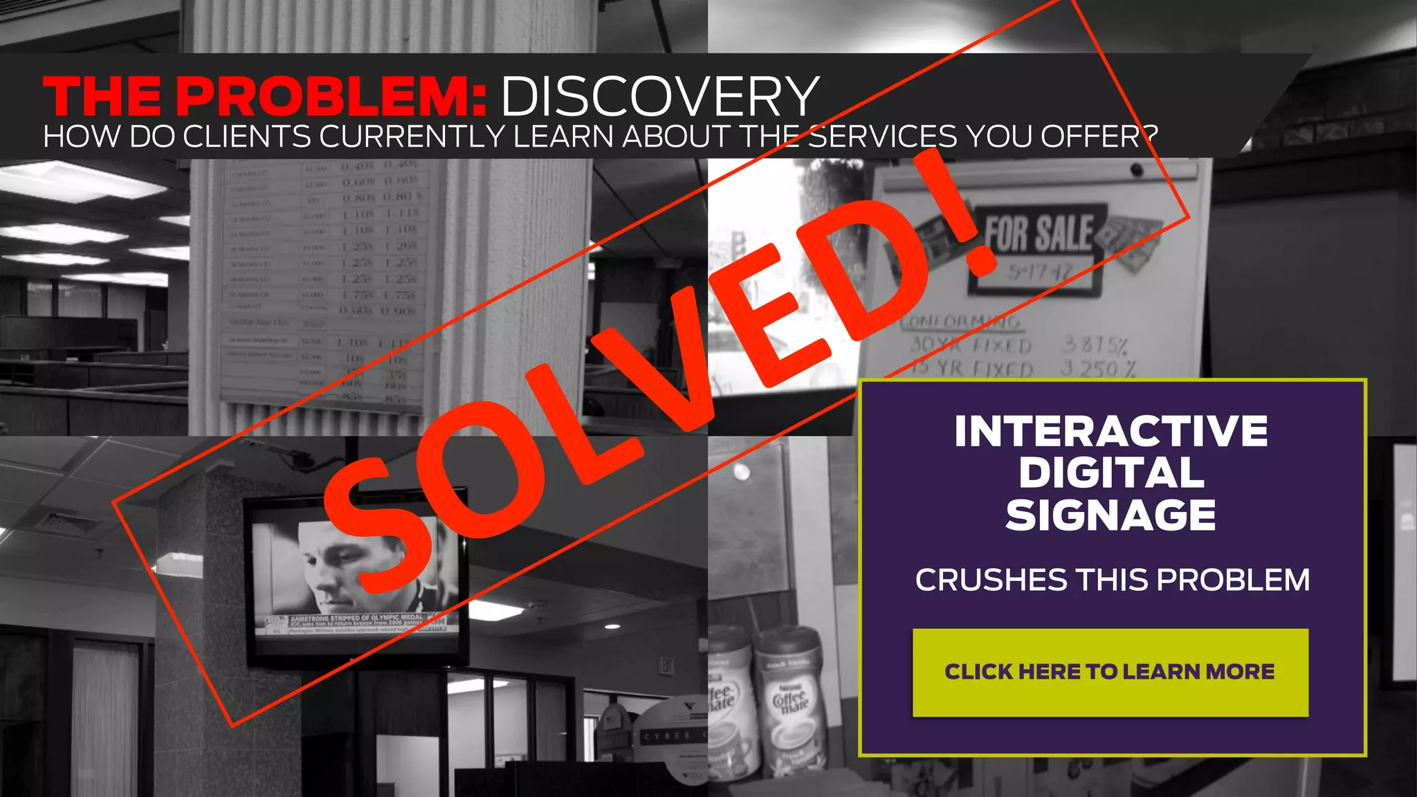 THE PROBLEM: DISCOVERY
HOW DO CLIENTS CURRENTLY LEARN ABOUT THE SERVICES YOU OFFER?
CRUSHES THIS PROBLEM
INTERACTIVE
DIGITAL
SIGNAGE
CLICK HERE TO LEARN MORE
 