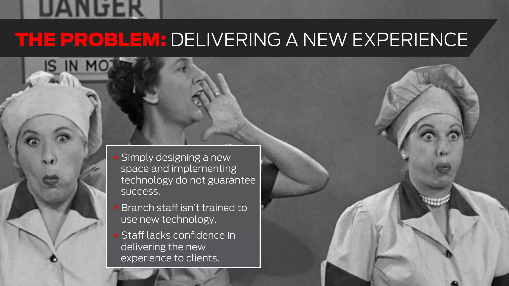 !  Simply designing a new
space and implementing
technology do not guarantee
success.
!  Branch staff isn’t trained to
use new technology.
!  Staff lacks conﬁdence in
delivering the new
experience to clients.
THE PROBLEM: DELIVERING A NEW EXPERIENCE
 