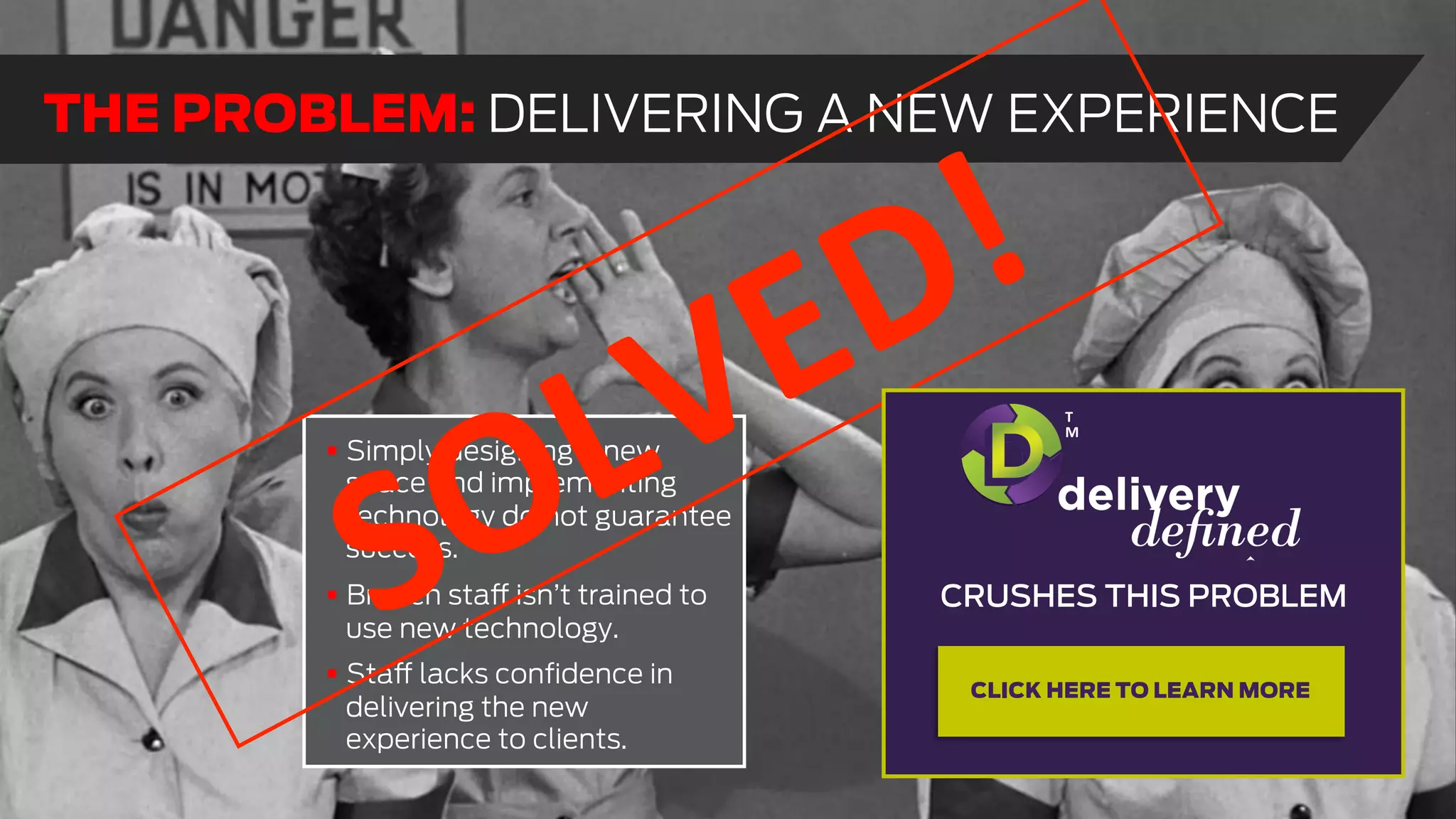 !  Simply designing a new
space and implementing
technology do not guarantee
success.
!  Branch staff isn’t trained to
use new technology.
!  Staff lacks conﬁdence in
delivering the new
experience to clients.
THE PROBLEM: DELIVERING A NEW EXPERIENCE
CRUSHES THIS PROBLEM
T
M
CLICK HERE TO LEARN MORE
 