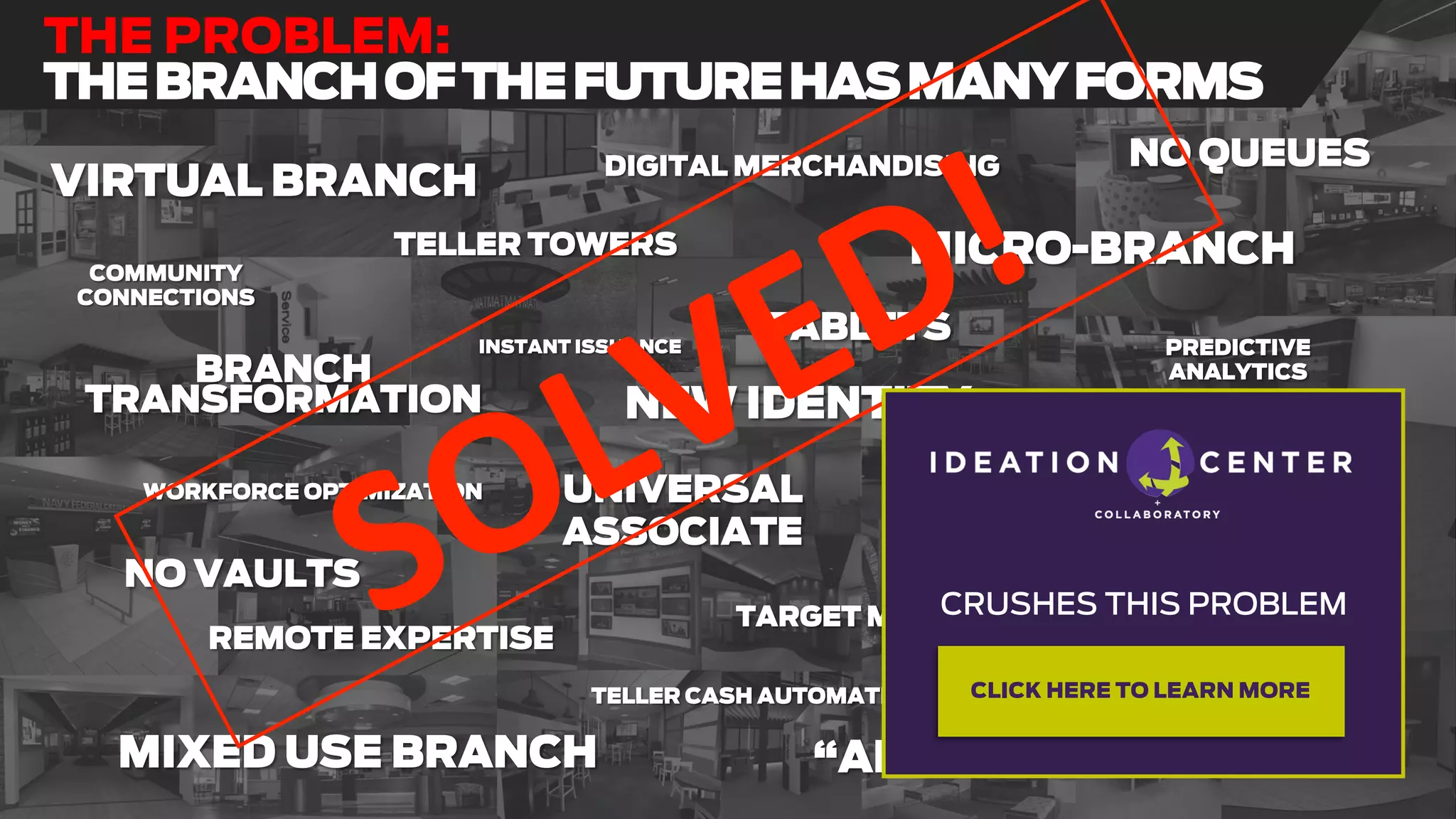 BRANCH
TRANSFORMATION
“APPLE BRANCH”
MICRO-BRANCH
MIXED USE BRANCH
VIRTUAL BRANCH DIGITAL MERCHANDISING
PREDICTIVE
ANALYTICS
TABLETS
TELLER CASH AUTOMATION
BRANCH
RATIONALIZATION
UNIVERSAL
ASSOCIATE
NEW IDENTITY
NO QUEUES
COMMUNITY
CONNECTIONS
TELLER TOWERS
ASSISTED
SELF-SERVICE
REMOTE EXPERTISE
INSTANT ISSUANCE
ADA
TARGET MARKET
NO VAULTS
WORKFORCE OPTIMIZATION
PLATFORM INTEGRATIONS
THE PROBLEM:
THEBRANCHOFTHEFUTUREHASMANYFORMS
CRUSHES THIS PROBLEM
CLICK HERE TO LEARN MORE
 