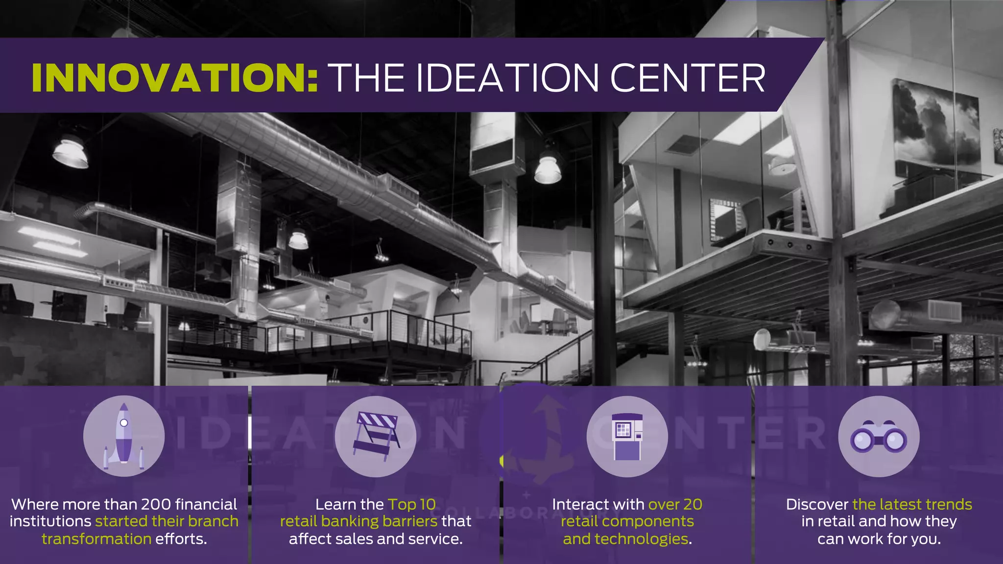 Where more than 200 ﬁnancial
institutions started their branch
transformation efforts.
Learn the Top 10
retail banking barriers that
affect sales and service.
Interact with over 20
retail components
and technologies.
Discover the latest trends
in retail and how they
can work for you.
INNOVATION: THE IDEATION CENTER
 
