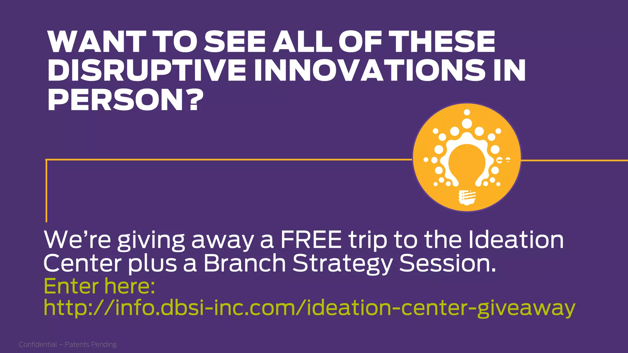 Conﬁdential – Patents Pending
WANT TO SEE ALL OF THESE
DISRUPTIVE INNOVATIONS IN
PERSON?
We’re giving away a FREE trip to the Ideation
Center plus a Branch Strategy Session.
Enter here:
http://info.dbsi-inc.com/ideation-center-giveaway
 