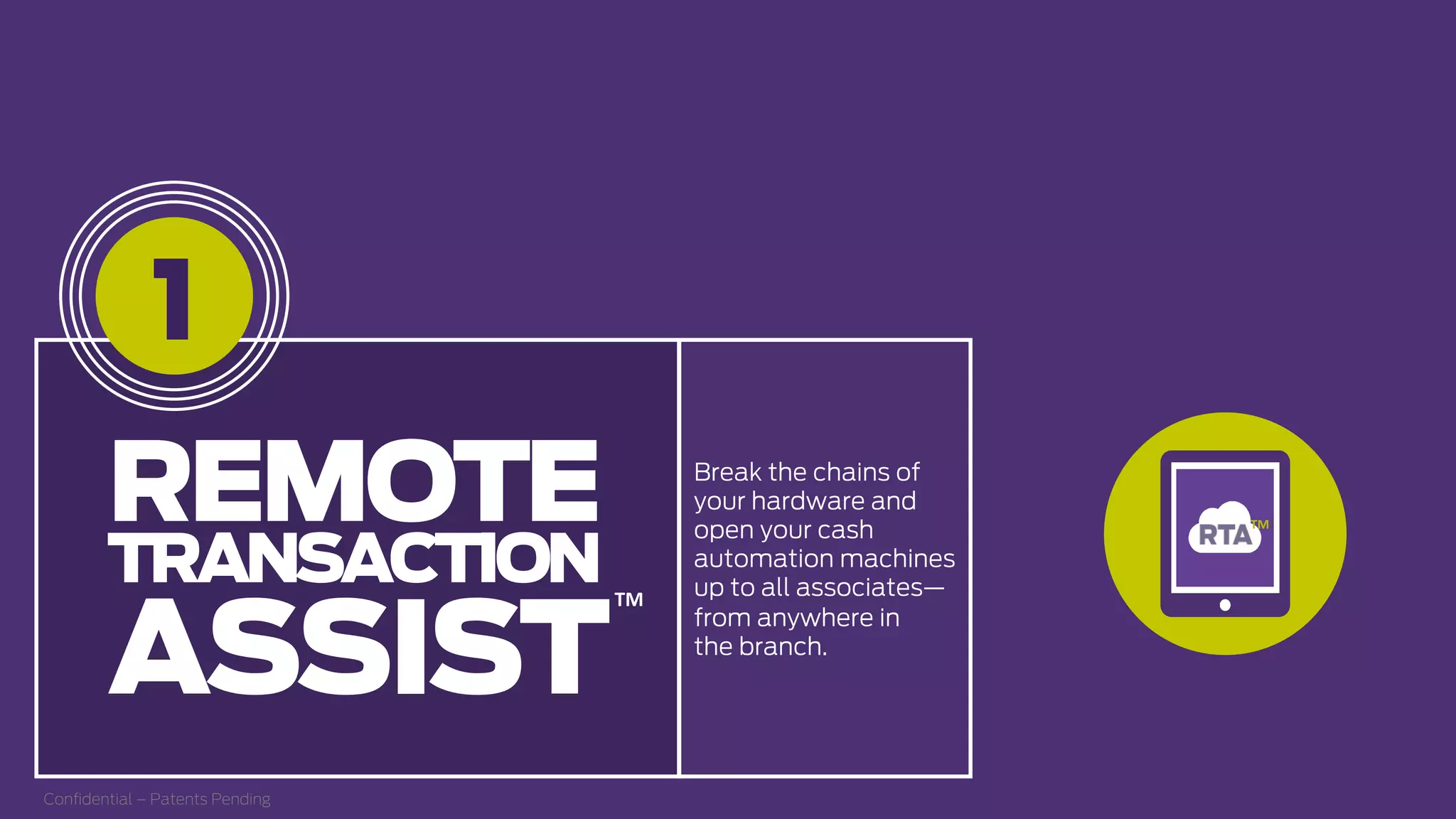 Break the chains of
your hardware and
open your cash
automation machines
up to all associates—
from anywhere in
the branch.
1
REMOTE
TRANSACTION
ASSIST
TM  
Conﬁdential – Patents Pending
TM  
 