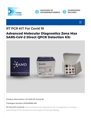 RT PCR KIT For Covid 19
Advanced Molecular Diagnostics Zena Max
SARS-CoV-2 Direct QPCR Detection Kit:
 
Product Information- RT PCR KIT Covid-19: 
Catalogue Number KD145906D-100
RT PCR KIT Covid-19: Advanced Molecular Diagnostics Ltd. is a diagnostics company
specializing in the manufacture and supply of molecular biology

SUPPLIERS TO
GOVERNMENT BODIES 
GUARANTEED
DELIVERY
 