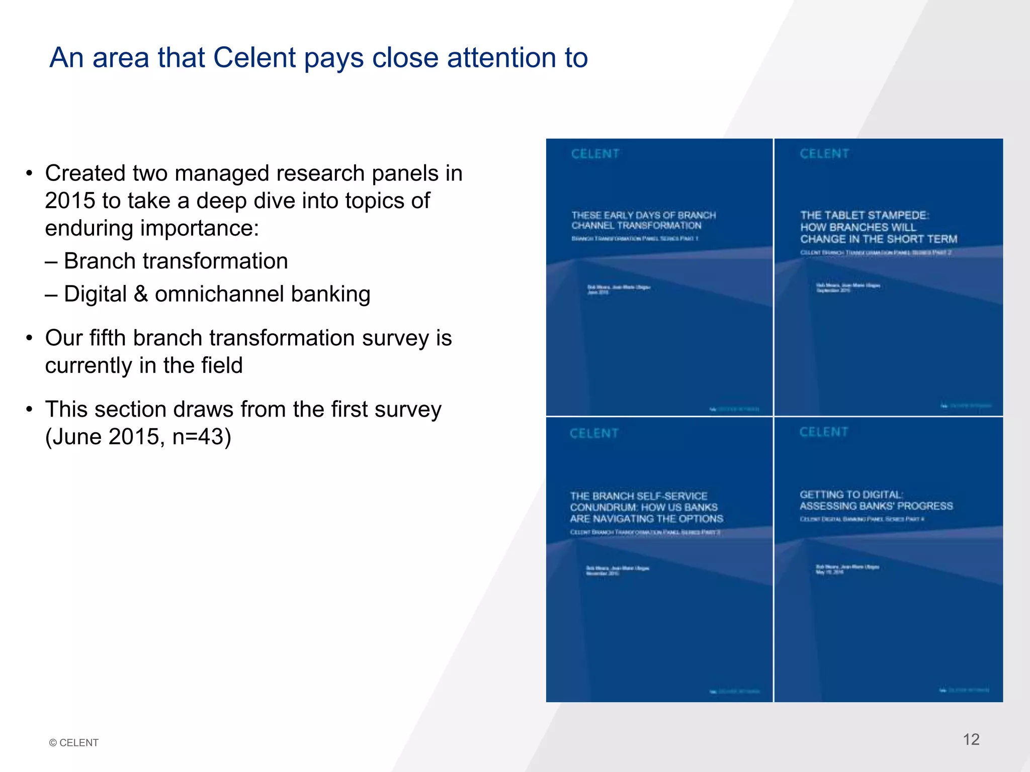 12© CELENT 12
An area that Celent pays close attention to
• Created two managed research panels in
2015 to take a deep dive into topics of
enduring importance:
– Branch transformation
– Digital & omnichannel banking
• Our fifth branch transformation survey is
currently in the field
• This section draws from the first survey
(June 2015, n=43)
 