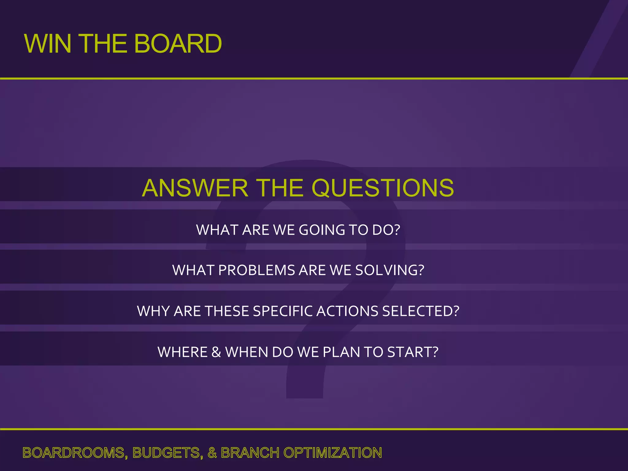 ANSWER THE QUESTIONS
WHAT ARE WE GOING TO DO?
WHY ARE THESE SPECIFIC ACTIONS SELECTED?
WHERE & WHEN DO WE PLAN TO START?
WIN THE BOARD
WHAT PROBLEMS ARE WE SOLVING?
 