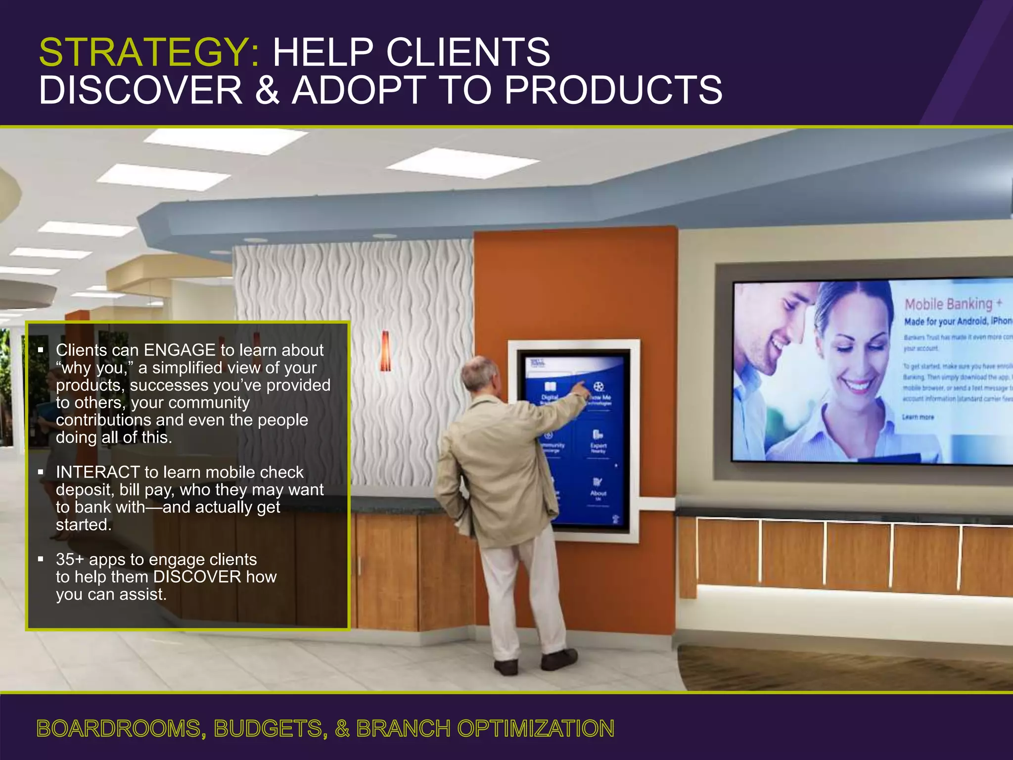 Clients can ENGAGE to learn about
“why you,” a simplified view of your
products, successes you’ve provided
to others, your community
contributions and even the people
doing all of this.
 INTERACT to learn mobile check
deposit, bill pay, who they may want
to bank with—and actually get
started.
 35+ apps to engage clients
to help them DISCOVER how
you can assist.
STRATEGY: HELP CLIENTS
DISCOVER & ADOPT TO PRODUCTS
 