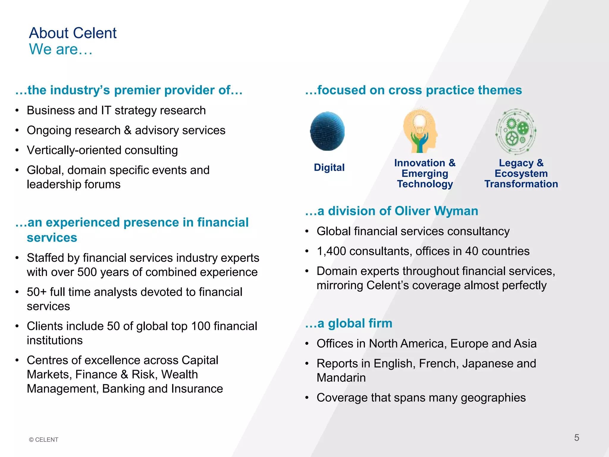 55© CELENT
About Celent
We are…
…the industry’s premier provider of…
• Business and IT strategy research
• Ongoing research & advisory services
• Vertically-oriented consulting
• Global, domain specific events and
leadership forums
…an experienced presence in financial
services
• Staffed by financial services industry experts
with over 500 years of combined experience
• 50+ full time analysts devoted to financial
services
• Clients include 50 of global top 100 financial
institutions
• Centres of excellence across Capital
Markets, Finance & Risk, Wealth
Management, Banking and Insurance
…focused on cross practice themes
…a division of Oliver Wyman
• Global financial services consultancy
• 1,400 consultants, offices in 40 countries
• Domain experts throughout financial services,
mirroring Celent’s coverage almost perfectly
…a global firm
• Offices in North America, Europe and Asia
• Reports in English, French, Japanese and
Mandarin
• Coverage that spans many geographies
Digital Legacy &
Ecosystem
Transformation
Innovation &
Emerging
Technology
 