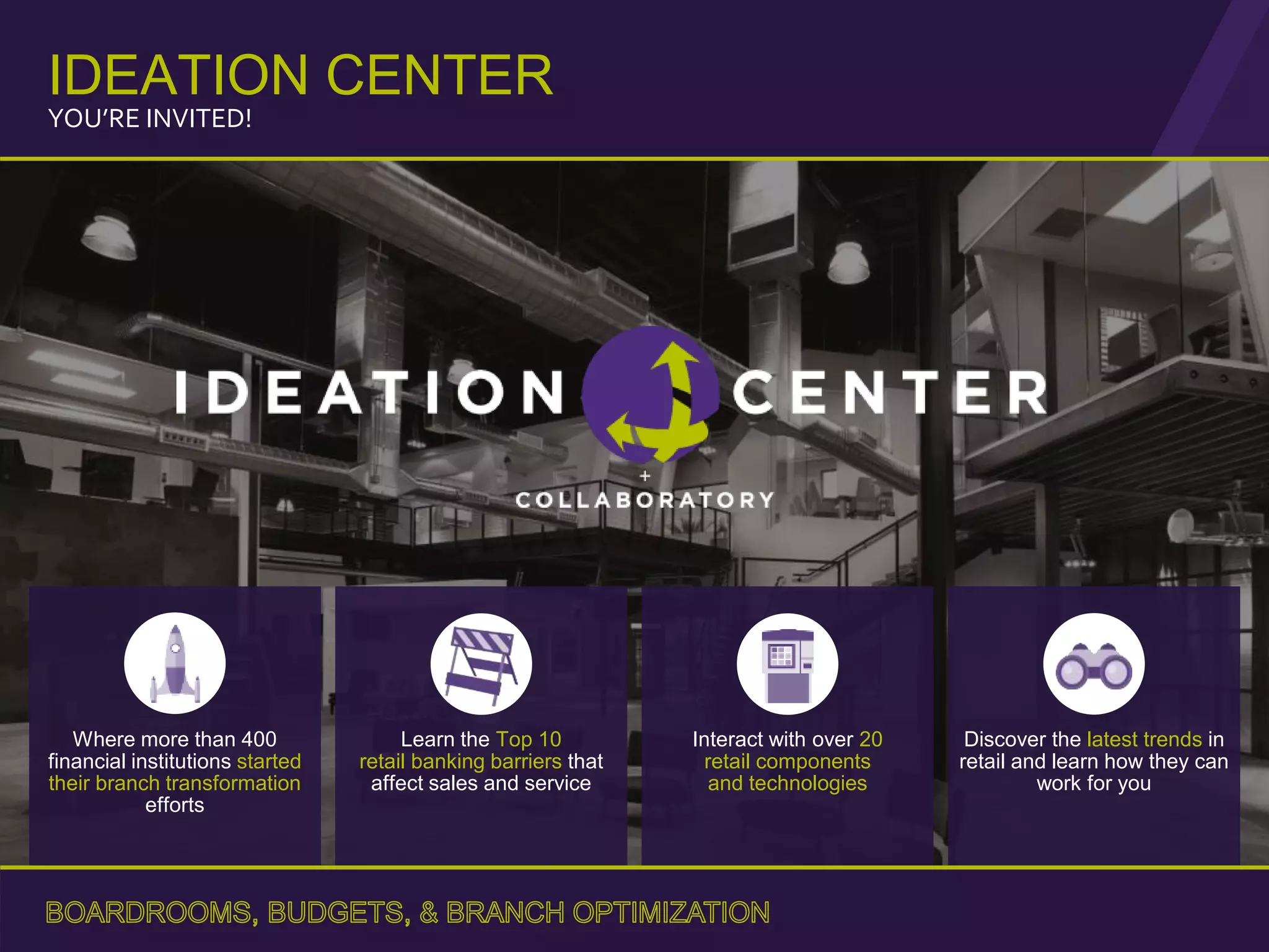 Where more than 400
financial institutions started
their branch transformation
efforts
Learn the Top 10
retail banking barriers that
affect sales and service
Interact with over 20
retail components
and technologies
Discover the latest trends in
retail and learn how they can
work for you
IDEATION CENTER
YOU’RE INVITED!
 