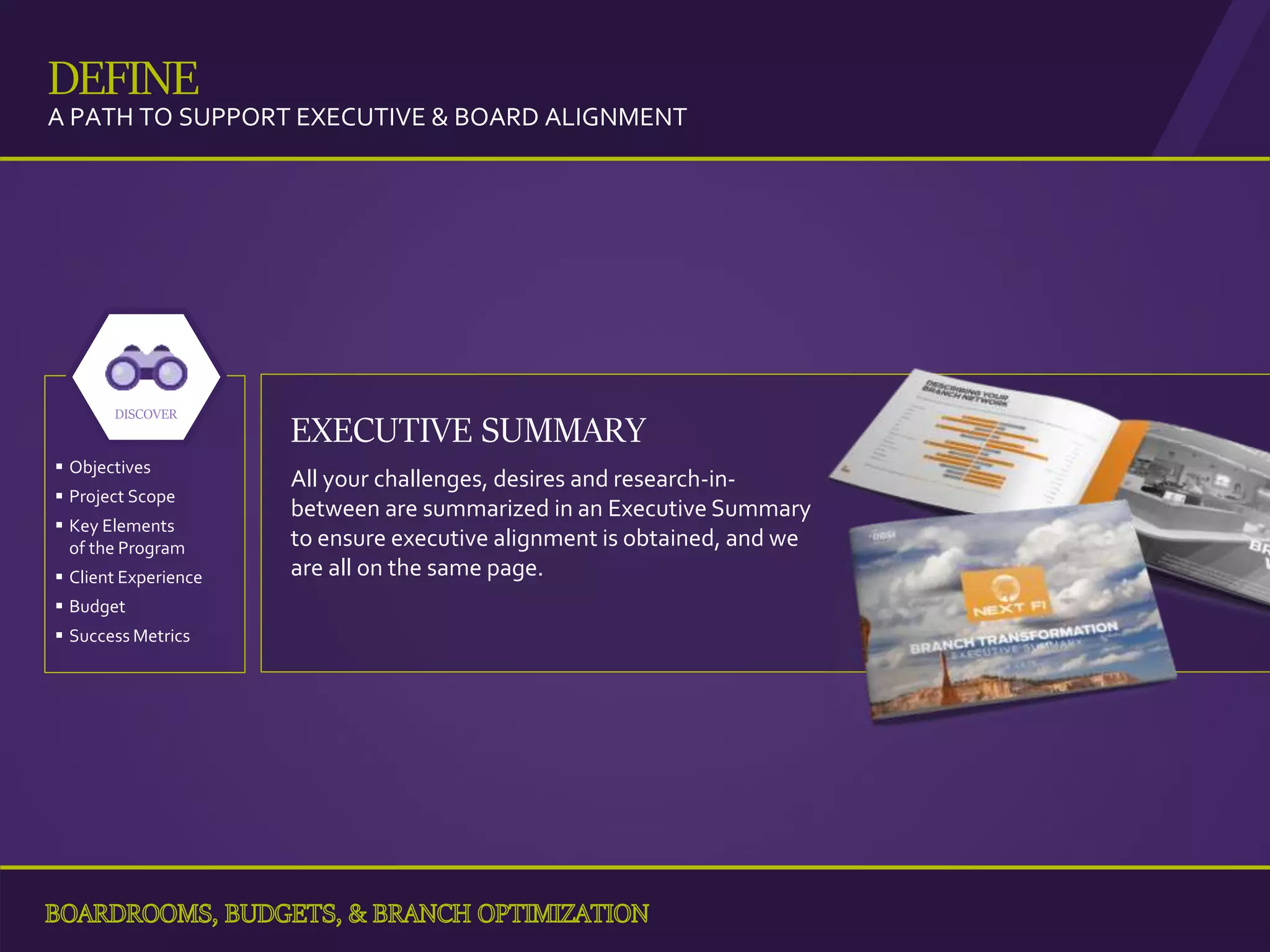 EXECUTIVE SUMMARY
All your challenges, desires and research-in-
between are summarized in an Executive Summary
to ensure executive alignment is obtained, and we
are all on the same page.
 Objectives
 Project Scope
 Key Elements
of the Program
 Client Experience
 Budget
 Success Metrics
DISCOVER
28
DEFINE
A PATH TO SUPPORT EXECUTIVE & BOARD ALIGNMENT
 