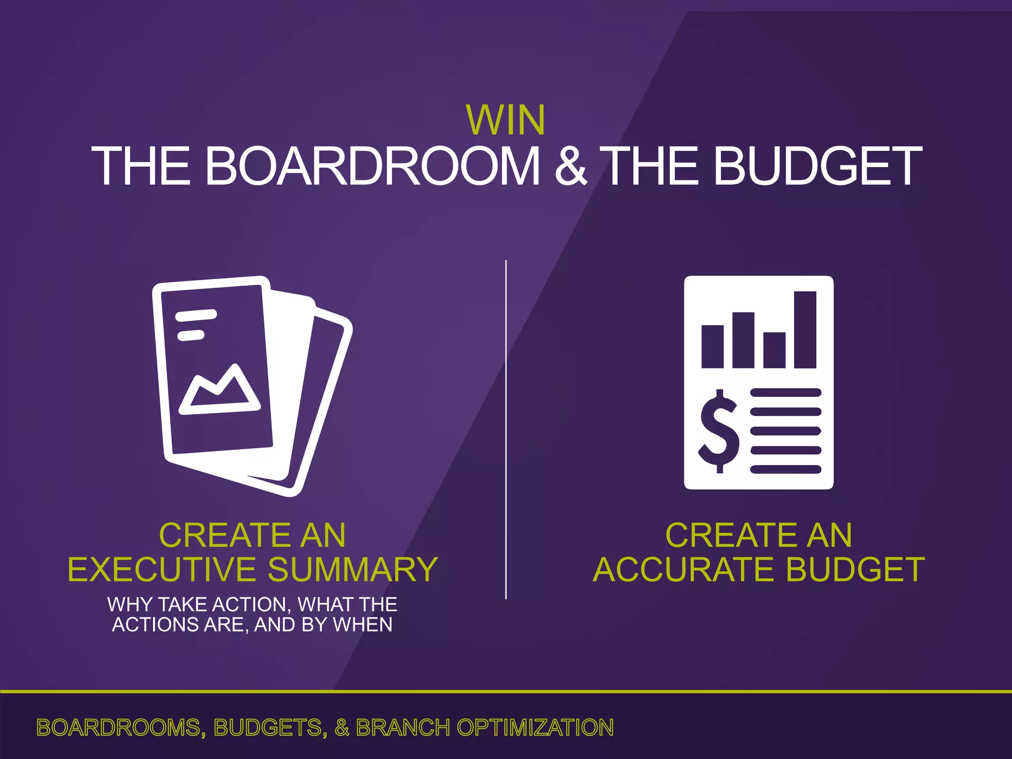 CREATE AN
ACCURATE BUDGET
CREATE AN
EXECUTIVE SUMMARY
WHY TAKE ACTION, WHAT THE
ACTIONS ARE, AND BY WHEN
WIN
THE BOARDROOM & THE BUDGET
 