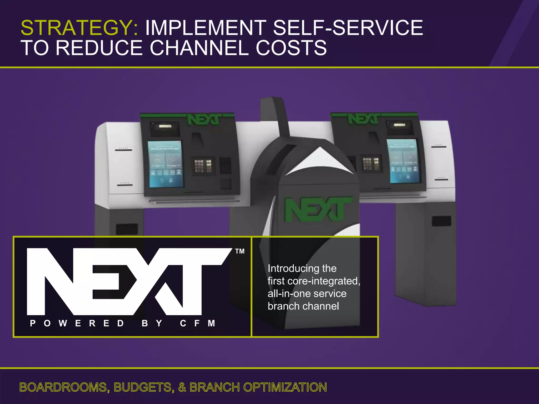 Introducing the
first core-integrated,
all-in-one service
branch channel
TM
P O W E R E D B Y C F M
STRATEGY: IMPLEMENT SELF-SERVICE
TO REDUCE CHANNEL COSTS
 