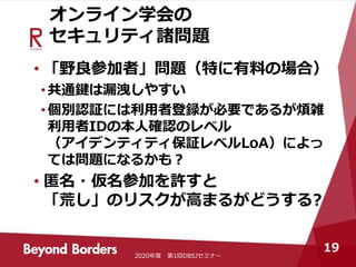 オンライン学会の
セキュリティ諸問題
• 「野良参加者」問題（特に有料の場合）
•共通鍵は漏洩しやすい
•個別認証には利用者登録が必要であるが煩雑
利用者IDの本人確認のレベル
（アイデンティティ保証レベルLoA）によっ
ては問題になるかも？
• 匿名・仮名参加を許すと
「荒し」のリスクが高まるがどうする?
2020年度 第1回DBSJセミナー
19
 