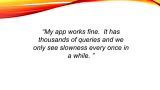 “My app works fine. It has
thousands of queries and we
only see slowness every once in
a while. ”
 