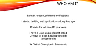 WHO AM I?
I am an Adobe Community Professional
I started building web applications a long time ago
Contributor to Learn CF in a week
I have a ColdFusion podcast called
CFHour w/ Scott Stroz (@boyzoid)
(please listen)
3x District Champion in Taekwondo
 