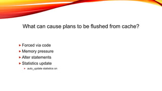 What can cause plans to be flushed from cache?
 Forced via code
 Memory pressure
 Alter statements
 Statistics update
 auto_update statistics on
 