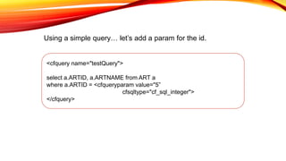 <cfquery name="testQuery">
select a.ARTID, a.ARTNAME from ART a
where a.ARTID = <cfqueryparam value="5”
cfsqltype="cf_sql_integer">
</cfquery>
Using a simple query… let’s add a param for the id.
 