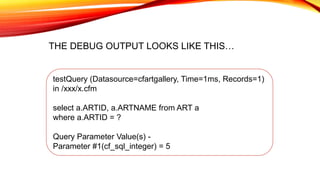 testQuery (Datasource=cfartgallery, Time=1ms, Records=1)
in /xxx/x.cfm
select a.ARTID, a.ARTNAME from ART a
where a.ARTID = ?
Query Parameter Value(s) -
Parameter #1(cf_sql_integer) = 5
THE DEBUG OUTPUT LOOKS LIKE THIS…
 