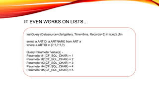 testQuery (Datasource=cfartgallery, Time=8ms, Records=5) in /xxx/x.cfm
select a.ARTID, a.ARTNAME from ART a
where a.ARTID in (?,?,?,?,?)
Query Parameter Value(s) -
Parameter #1(CF_SQL_CHAR) = 1
Parameter #2(CF_SQL_CHAR) = 2
Parameter #3(CF_SQL_CHAR) = 3
Parameter #4(CF_SQL_CHAR) = 4
Parameter #5(CF_SQL_CHAR) = 5
IT EVEN WORKS ON LISTS…
 