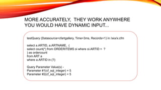 testQuery (Datasource=cfartgallery, Time=3ms, Records=1) in /xxx/x.cfm
select a.ARTID, a.ARTNAME, (
select count(*) from ORDERITEMS oi where oi.ARTID = ?
) as ordercount
from ART a
where a.ARTID in (?)
Query Parameter Value(s) -
Parameter #1(cf_sql_integer) = 5
Parameter #2(cf_sql_integer) = 5
MORE ACCURATELY, THEY WORK ANYWHERE
YOU WOULD HAVE DYNAMIC INPUT...
 